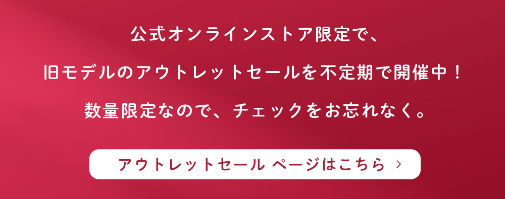 公式オンラインストア限定で、旧モデルのアウトレットセールを不定期で開催中！数量限定なので、チェックをお忘れなく。アウトレットセール ページはこちら